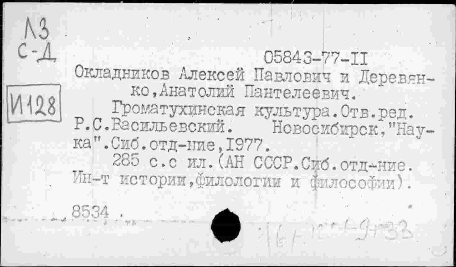 ﻿05843-77-11
Окладников Алексей Павлович и Деревин ко,Анатолий Пантелеевич.
Громатухинская культура.Отв.ред.
P. С .Васильевский.	Новосибирск", ”Нау
ка”.Сиб.отд-ние,1977.
т 285 с.с ил.(АН СССР.Сиб.отд-ние.
Ин-т истории,филологии и философии).
8534 .